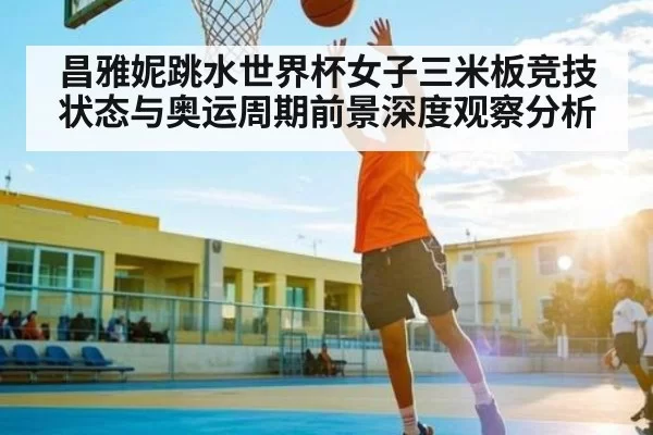 昌雅妮跳水世界杯女子三米板竞技状态与奥运周期前景深度观察分析 | CS